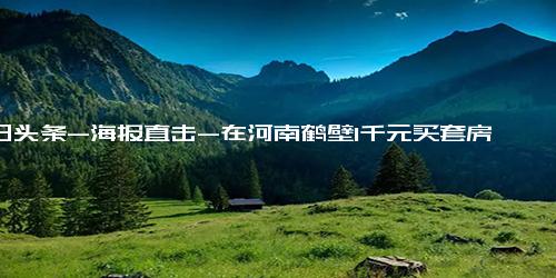 今日头条-海报直击-在河南鹤壁1千元买套房 当事人称买着玩 并不是真实的鹤壁